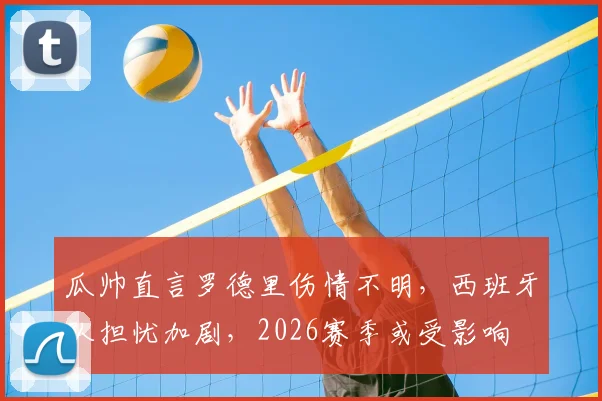 瓜帅直言罗德里伤情不明,西班牙队担忧加剧,2026赛季或受影响
