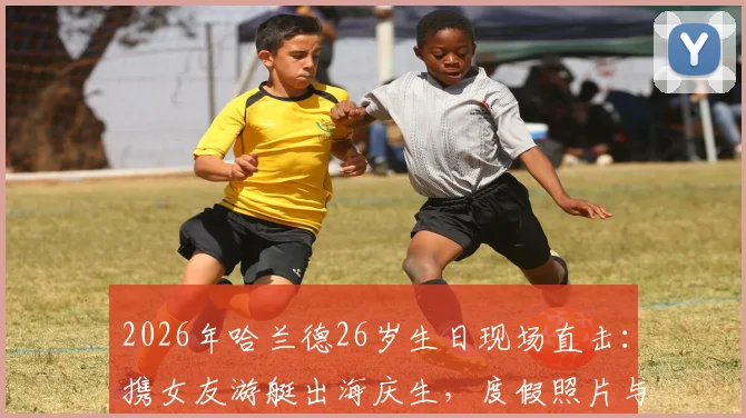 2026年哈兰德26岁生日现场直击:携女友游艇出海庆生,度假照片与最新动态全解析