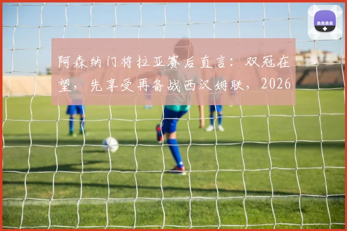 阿森纳门将拉亚赛后直言:双冠在望,先享受再备战西汉姆联,2026赛季关键赛程解析