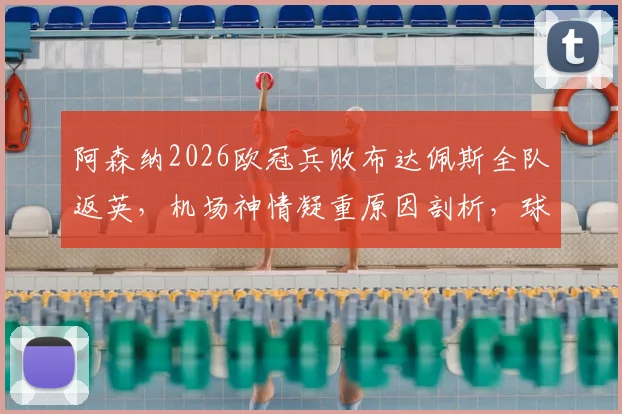 阿森纳2026欧冠兵败布达佩斯全队返英,机场神情凝重原因剖析,球队士气危机如何化解