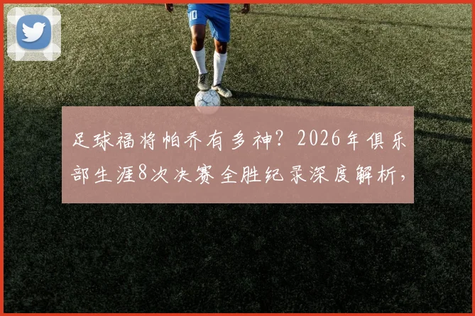足球福将帕乔有多神？2026年俱乐部生涯8次决赛全胜纪录深度解析，附其冠军俱乐部全名单