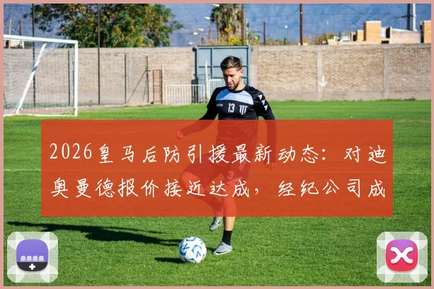 2026皇马后防引援最新动态：对迪奥曼德报价接近达成，经纪公司成关键，附转会费与加盟时间分析