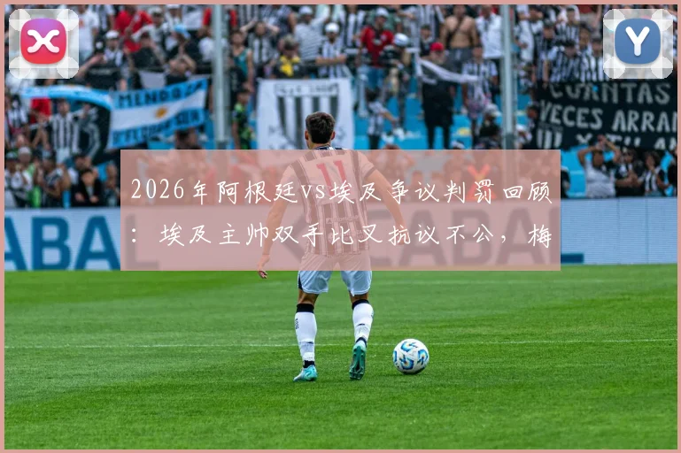 2026年阿根廷vs埃及争议判罚回顾:埃及主帅双手比叉抗议不公,梅西赛后落泪引猜测
